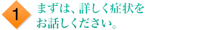 まずは、詳しく症状をお話しください。