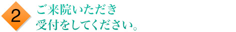 2.ご来院いただき受付をしてください。