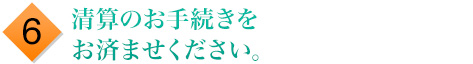 6.清算のお手続きをお済ませください。